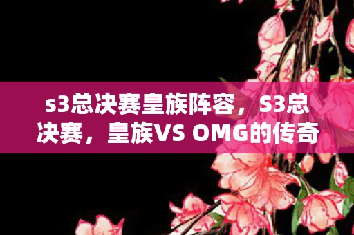 s3总决赛皇族阵容,S3总决赛,皇族VS OMG的传奇对决 s3总决赛皇族阵容,S3总决赛,皇族VS OMG的传奇对决