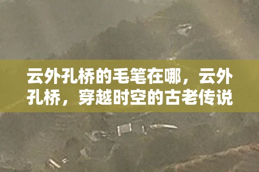 云外孔桥的毛笔在哪，云外孔桥，穿越时空的古老传说