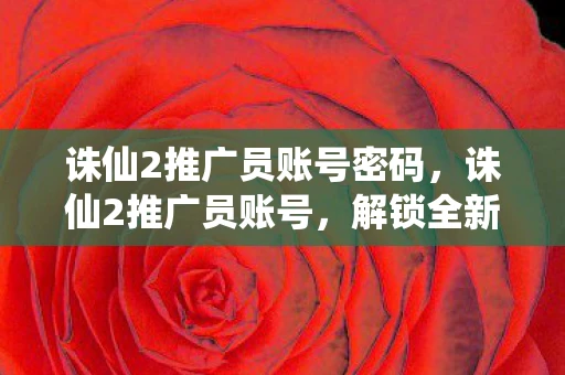 诛仙2推广员账号密码,诛仙2推广员账号,解锁全新修仙之旅 诛仙2推广员账号密码,诛仙2推广员账号,解锁全新修仙之旅