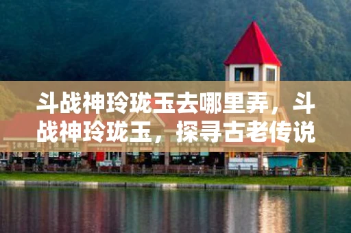 斗战神玲珑玉去哪里弄，斗战神玲珑玉，探寻古老传说中的神秘宝物