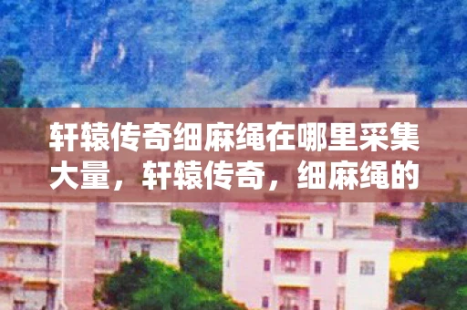 轩辕传奇细麻绳在哪里采集大量,轩辕传奇,细麻绳的传奇故事 轩辕传奇细麻绳在哪里采集大量,轩辕传奇,细麻绳的传奇故事