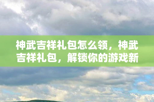 神武吉祥礼包怎么领,神武吉祥礼包,解锁你的游戏新体验 神武吉祥礼包怎么领,神武吉祥礼包,解锁你的游戏新体验