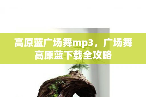 高原蓝广场舞mp3,广场舞高原蓝下载全攻略 高原蓝广场舞mp3,广场舞高原蓝下载全攻略