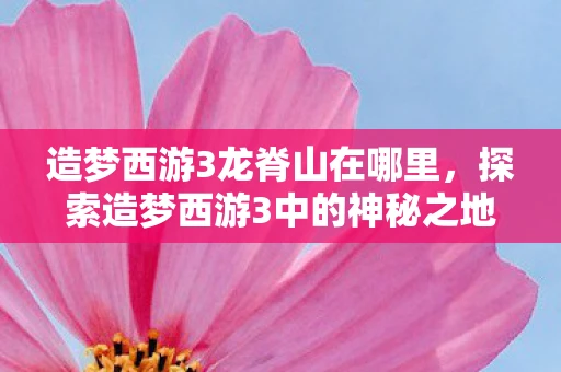 造梦西游3龙脊山在哪里,探索造梦西游3中的神秘之地,龙脊山 造梦西游3龙脊山在哪里,探索造梦西游3中的神秘之地,龙脊山