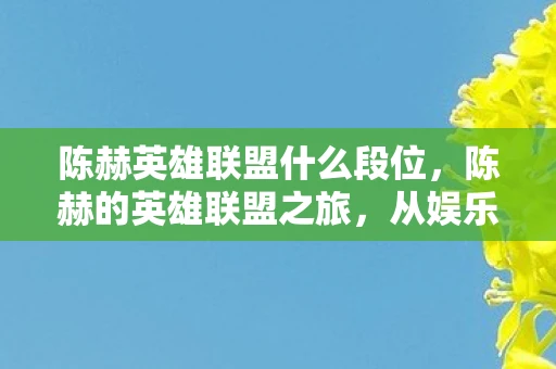 陈赫英雄联盟什么段位,陈赫的英雄联盟之旅,从娱乐到竞技的跨界探索 陈赫英雄联盟什么段位,陈赫的英雄联盟之旅,从娱乐到竞技的跨界探索