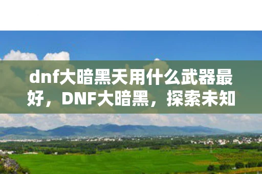 dnf大暗黑天用什么武器最好，DNF大暗黑，探索未知领域的冒险之旅