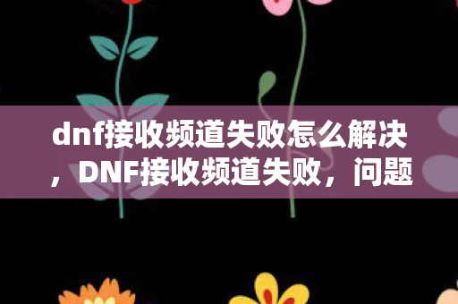 dnf接收频道失败怎么解决,DNF接收频道失败,问题解析与解决方案 dnf接收频道失败怎么解决,DNF接收频道失败,问题解析与解决方案