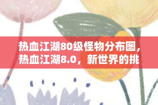 热血江湖80级怪物分布图,热血江湖8.0,新世界的挑战与机遇 热血江湖80级怪物分布图,热血江湖8.0,新世界的挑战与机遇