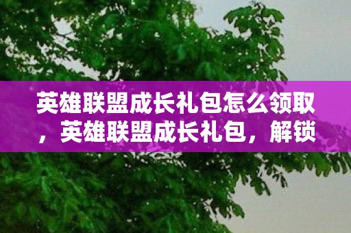 英雄联盟成长礼包怎么领取,英雄联盟成长礼包,解锁你的游戏之旅 英雄联盟成长礼包怎么领取,英雄联盟成长礼包,解锁你的游戏之旅