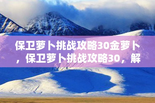 保卫萝卜挑战攻略30金萝卜，保卫萝卜挑战攻略30，解锁终极防御，保卫你的萝卜！