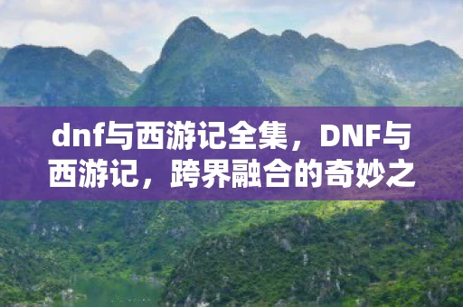 dnf与西游记全集，DNF与西游记，跨界融合的奇妙之旅