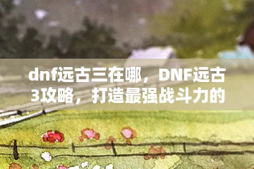 dnf远古三在哪,DNF远古3攻略,打造最强战斗力的全面指南 dnf远古三在哪,DNF远古3攻略,打造最强战斗力的全面指南