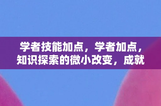 学者技能加点,学者加点,知识探索的微小改变,成就非凡未来 学者技能加点,学者加点,知识探索的微小改变,成就非凡未来