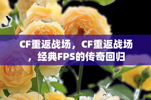 CF重返战场,CF重返战场,经典FPS的传奇回归 CF重返战场,CF重返战场,经典FPS的传奇回归