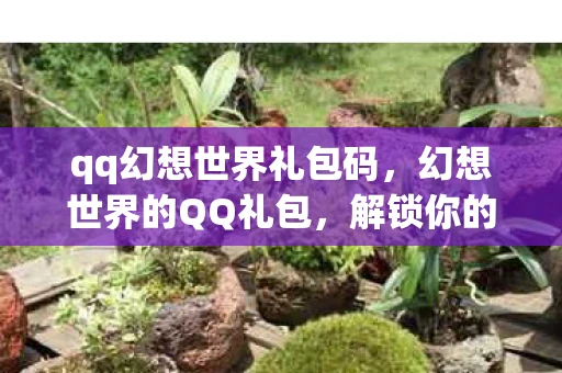 qq幻想世界礼包码，幻想世界的QQ礼包，解锁你的冒险之旅