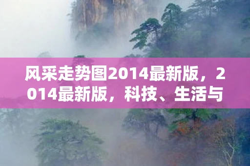 风采走势图2014最新版,2014最新版,科技、生活与未来的交汇点 风采走势图2014最新版,2014最新版,科技、生活与未来的交汇点
