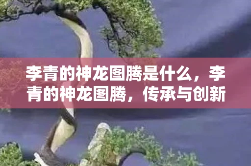 李青的神龙图腾是什么，李青的神龙图腾，传承与创新的传奇