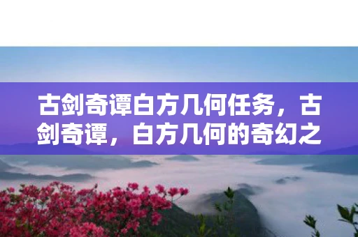 古剑奇谭白方几何任务,古剑奇谭,白方几何的奇幻之旅 古剑奇谭白方几何任务,古剑奇谭,白方几何的奇幻之旅