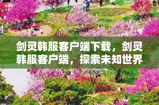 剑灵韩服客户端下载，剑灵韩服客户端，探索未知世界的奇幻之旅