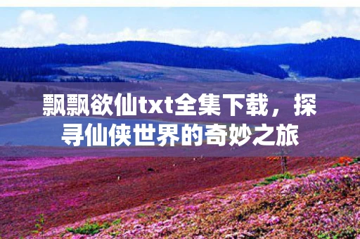 飘飘欲仙txt全集下载，探寻仙侠世界的奇妙之旅