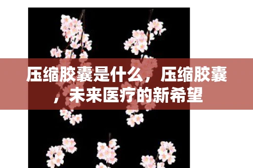 压缩胶囊是什么，压缩胶囊，未来医疗的新希望