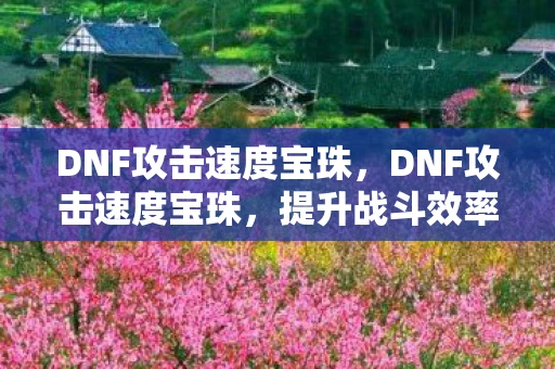 DNF攻击速度宝珠,DNF攻击速度宝珠,提升战斗效率的必备神器 DNF攻击速度宝珠,DNF攻击速度宝珠,提升战斗效率的必备神器