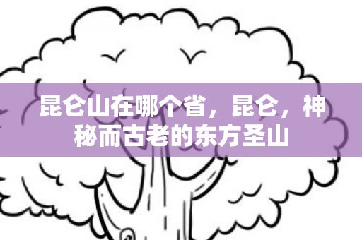 昆仑山在哪个省,昆仑,神秘而古老的东方圣山 昆仑山在哪个省,昆仑,神秘而古老的东方圣山