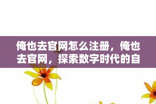 俺也去官网怎么注册，俺也去官网，探索数字时代的自我成长与提升