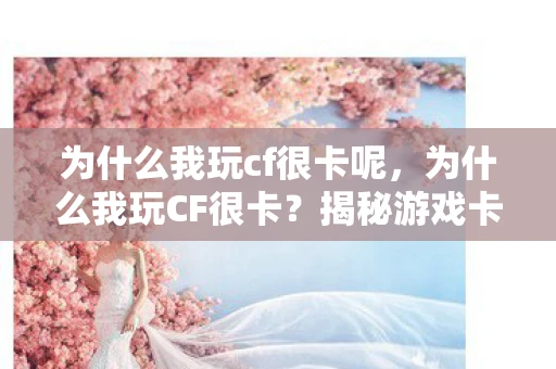 为什么我玩cf很卡呢，为什么我玩CF很卡？揭秘游戏卡顿的真相