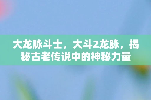大龙脉斗士，大斗2龙脉，揭秘古老传说中的神秘力量