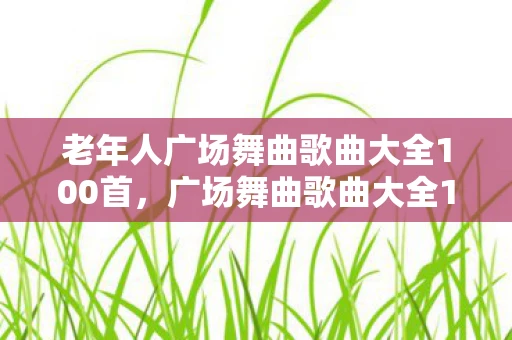 老年人广场舞曲歌曲大全100首，广场舞曲歌曲大全100首，舞动生活的旋律