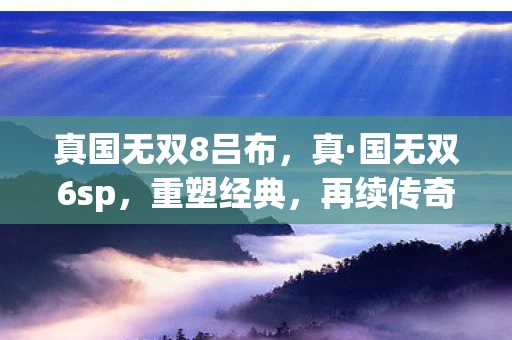 真国无双8吕布，真·国无双6sp，重塑经典，再续传奇