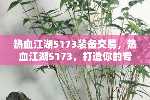 热血江湖5173装备交易，热血江湖5173，打造你的专属传奇