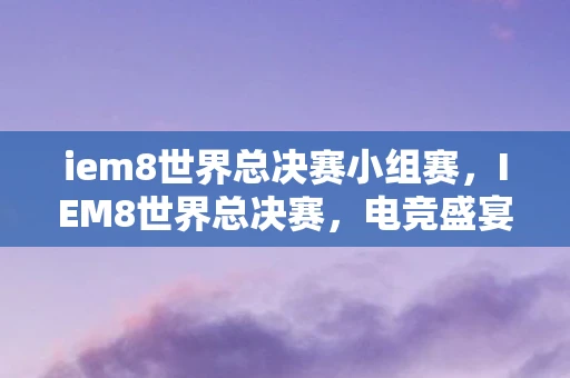 iem8世界总决赛小组赛，IEM8世界总决赛，电竞盛宴的巅峰对决