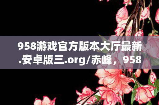 958游戏官方版本大厅最新.安卓版三.org/赤峰，958游戏，探索数字背后的娱乐新纪元