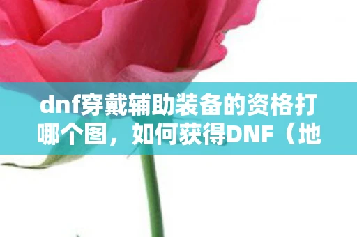 dnf穿戴辅助装备的资格打哪个图，如何获得DNF（地下城与勇士）穿戴辅助装备的资格