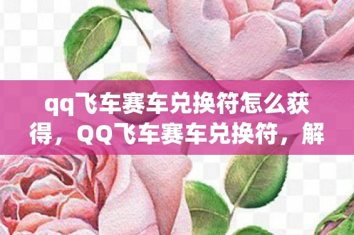 qq飞车赛车兑换符怎么获得，QQ飞车赛车兑换符，解锁极速之旅的钥匙