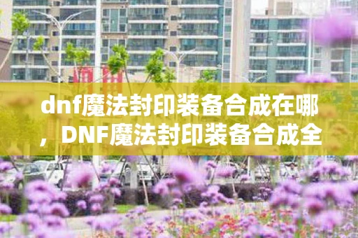 dnf魔法封印装备合成在哪，DNF魔法封印装备合成全解析，打造顶级战力的秘密武器