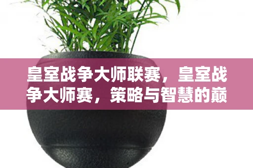 皇室战争大师联赛，皇室战争大师赛，策略与智慧的巅峰对决
