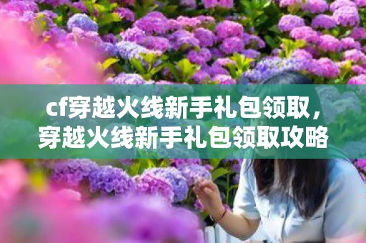 cf穿越火线新手礼包领取，穿越火线新手礼包领取攻略，从零开始，打造你的游戏之旅