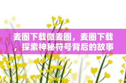麦圈下载微麦圈，麦圈下载，探索神秘符号背后的故事