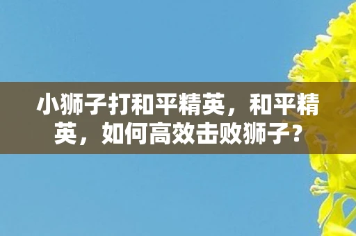 小狮子打和平精英，和平精英，如何高效击败狮子？