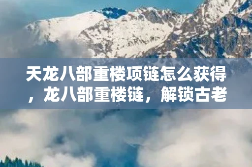 天龙八部重楼项链怎么获得，龙八部重楼链，解锁古老传说的神秘钥匙