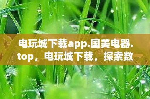 电玩城下载app.国美电器.top，电玩城下载，探索数字娱乐的新世界