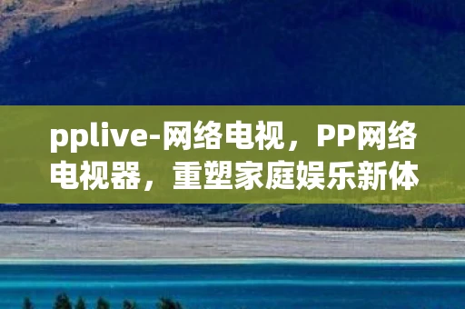 pplive-网络电视，PP网络电视器，重塑家庭娱乐新体验