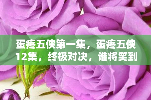 蛋疼五侠第一集，蛋疼五侠12集，终极对决，谁将笑到最后？