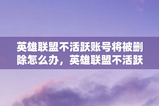 英雄联盟不活跃账号将被删除怎么办，英雄联盟不活跃账号将被删除，玩家需警惕，及时登录避免损失