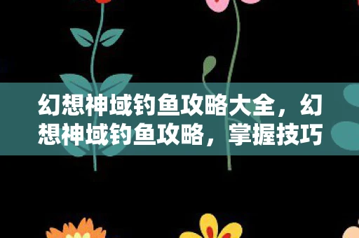 幻想神域钓鱼攻略大全，幻想神域钓鱼攻略，掌握技巧，轻松成为钓鱼大师