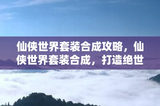 仙侠世界套装合成攻略，仙侠世界套装合成，打造绝世神装的秘密