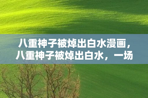 八重神子被焯出白水漫画，八重神子被焯出白水，一场关于神秘与真相的探讨